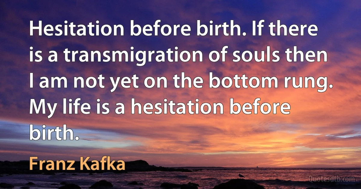 Hesitation before birth. If there is a transmigration of souls then I am not yet on the bottom rung. My life is a hesitation before birth. (Franz Kafka)