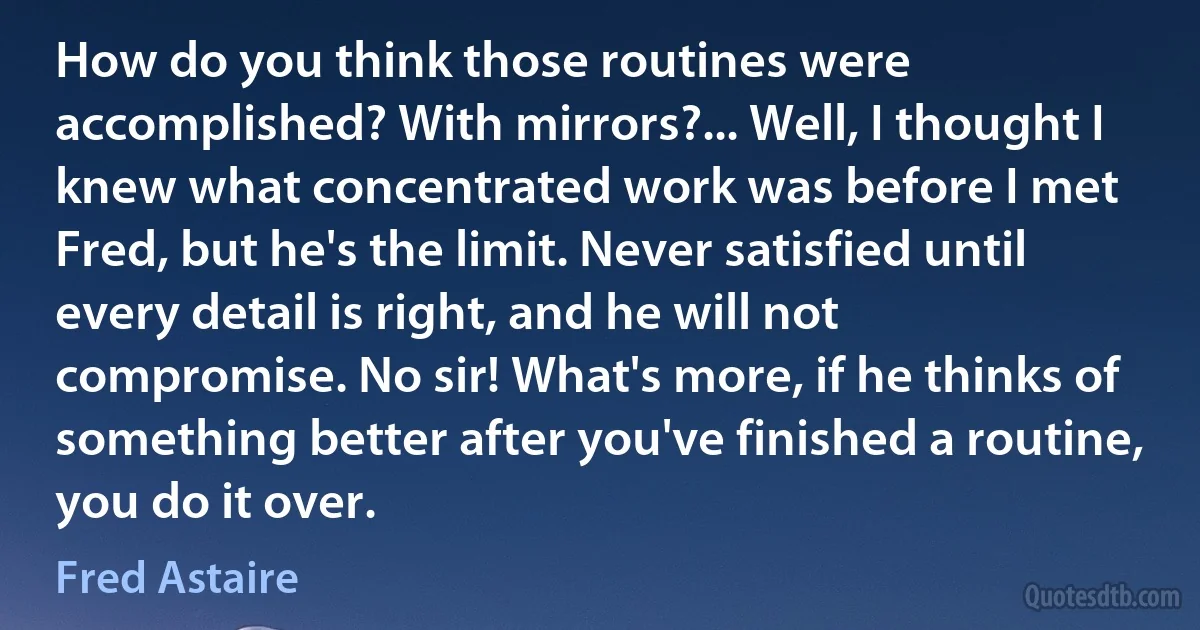 How do you think those routines were accomplished? With mirrors?... Well, I thought I knew what concentrated work was before I met Fred, but he's the limit. Never satisfied until every detail is right, and he will not compromise. No sir! What's more, if he thinks of something better after you've finished a routine, you do it over. (Fred Astaire)