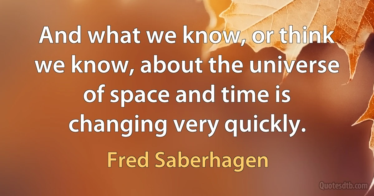 And what we know, or think we know, about the universe of space and time is changing very quickly. (Fred Saberhagen)