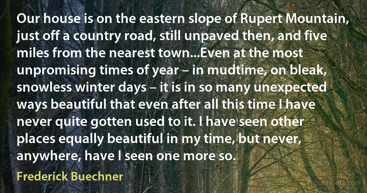 Our house is on the eastern slope of Rupert Mountain, just off a country road, still unpaved then, and five miles from the nearest town...Even at the most unpromising times of year – in mudtime, on bleak, snowless winter days – it is in so many unexpected ways beautiful that even after all this time I have never quite gotten used to it. I have seen other places equally beautiful in my time, but never, anywhere, have I seen one more so. (Frederick Buechner)