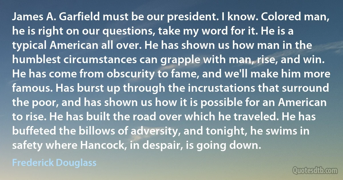 James A. Garfield must be our president. I know. Colored man, he is right on our questions, take my word for it. He is a typical American all over. He has shown us how man in the humblest circumstances can grapple with man, rise, and win. He has come from obscurity to fame, and we'll make him more famous. Has burst up through the incrustations that surround the poor, and has shown us how it is possible for an American to rise. He has built the road over which he traveled. He has buffeted the billows of adversity, and tonight, he swims in safety where Hancock, in despair, is going down. (Frederick Douglass)