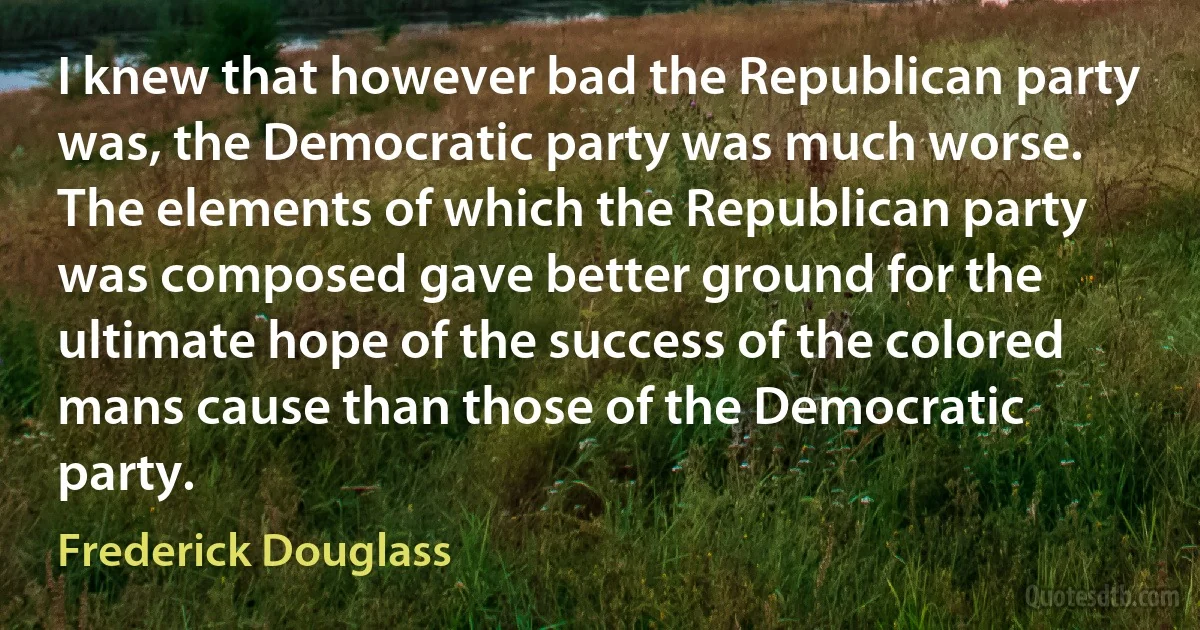 I knew that however bad the Republican party was, the Democratic party was much worse. The elements of which the Republican party was composed gave better ground for the ultimate hope of the success of the colored mans cause than those of the Democratic party. (Frederick Douglass)