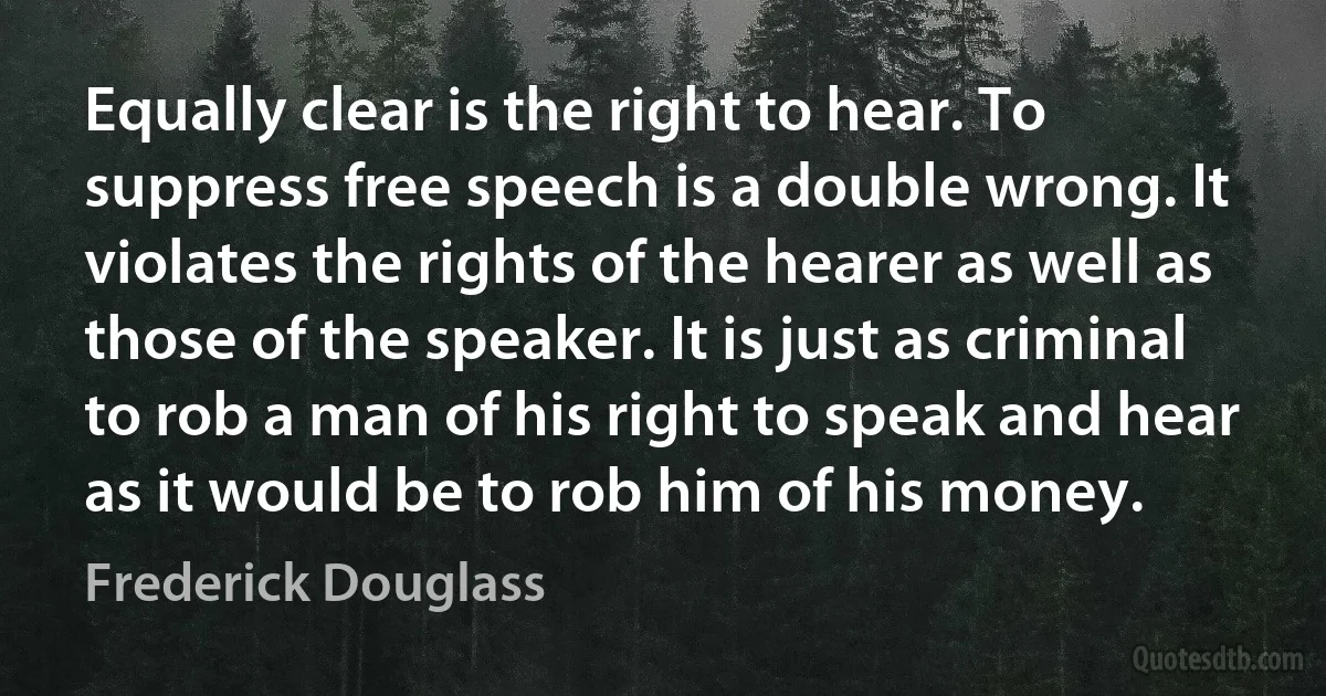 Equally clear is the right to hear. To suppress free speech is a double wrong. It violates the rights of the hearer as well as those of the speaker. It is just as criminal to rob a man of his right to speak and hear as it would be to rob him of his money. (Frederick Douglass)