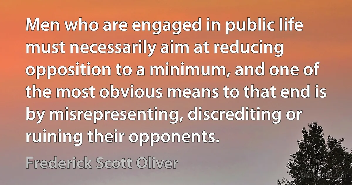 Men who are engaged in public life must necessarily aim at reducing opposition to a minimum, and one of the most obvious means to that end is by misrepresenting, discrediting or ruining their opponents. (Frederick Scott Oliver)