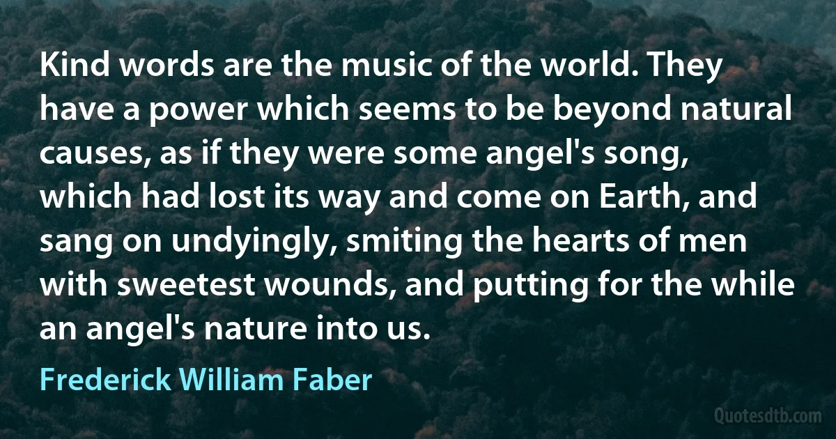 Kind words are the music of the world. They have a power which seems to be beyond natural causes, as if they were some angel's song, which had lost its way and come on Earth, and sang on undyingly, smiting the hearts of men with sweetest wounds, and putting for the while an angel's nature into us. (Frederick William Faber)