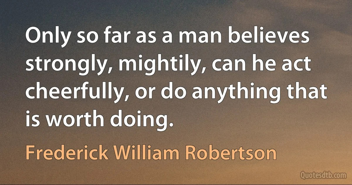 Only so far as a man believes strongly, mightily, can he act cheerfully, or do anything that is worth doing. (Frederick William Robertson)