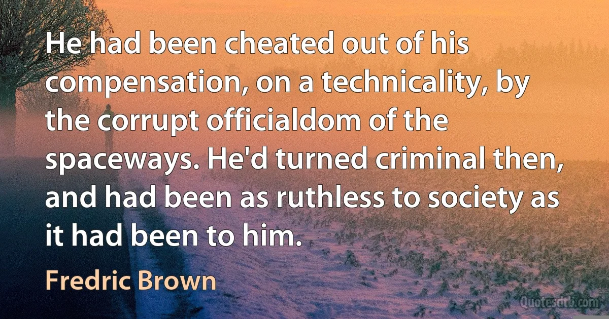 He had been cheated out of his compensation, on a technicality, by the corrupt officialdom of the spaceways. He'd turned criminal then, and had been as ruthless to society as it had been to him. (Fredric Brown)