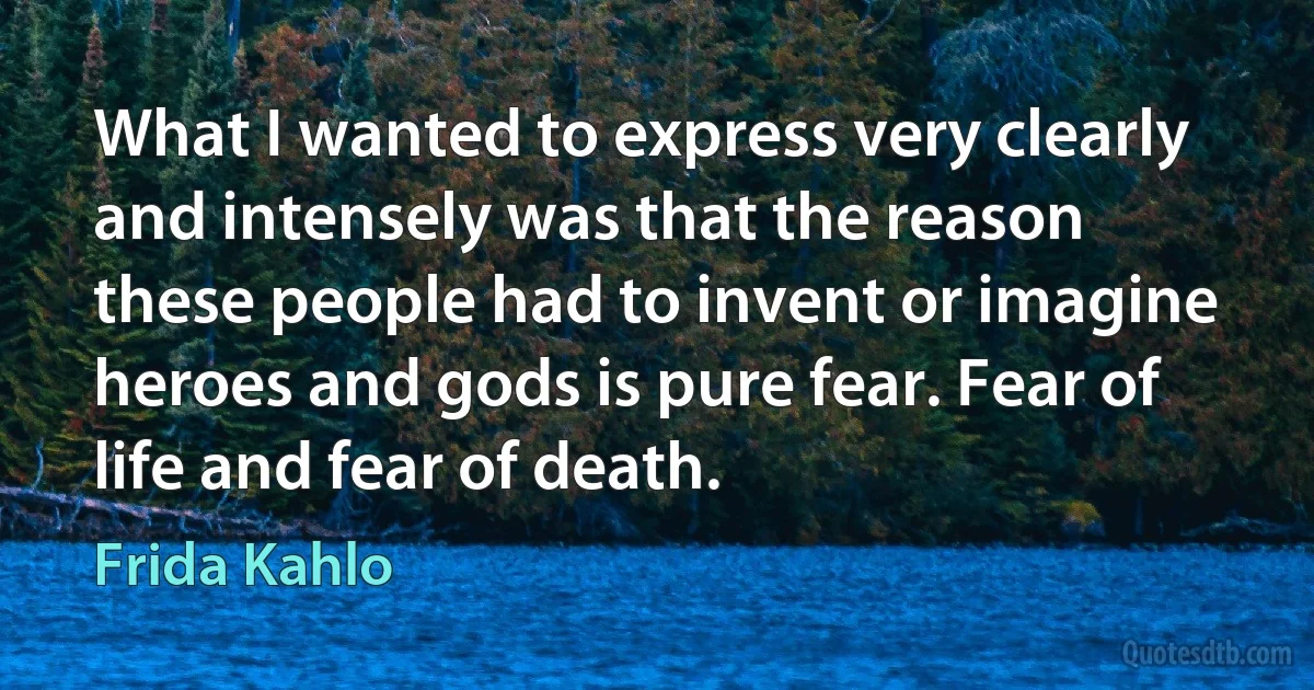 What I wanted to express very clearly and intensely was that the reason these people had to invent or imagine heroes and gods is pure fear. Fear of life and fear of death. (Frida Kahlo)