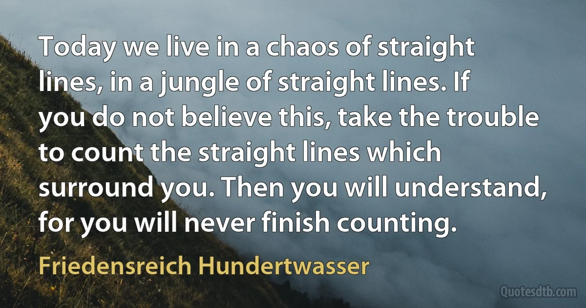 Today we live in a chaos of straight lines, in a jungle of straight lines. If you do not believe this, take the trouble to count the straight lines which surround you. Then you will understand, for you will never finish counting. (Friedensreich Hundertwasser)