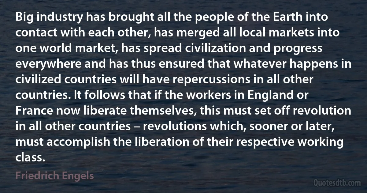 Big industry has brought all the people of the Earth into contact with each other, has merged all local markets into one world market, has spread civilization and progress everywhere and has thus ensured that whatever happens in civilized countries will have repercussions in all other countries. It follows that if the workers in England or France now liberate themselves, this must set off revolution in all other countries – revolutions which, sooner or later, must accomplish the liberation of their respective working class. (Friedrich Engels)