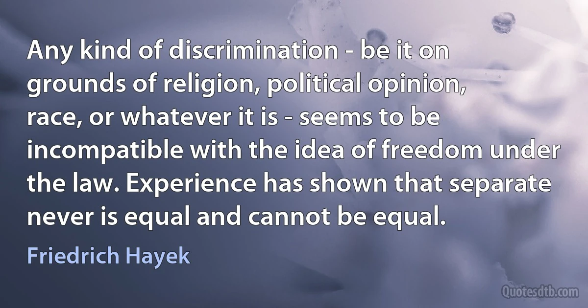 Any kind of discrimination - be it on grounds of religion, political opinion, race, or whatever it is - seems to be incompatible with the idea of freedom under the law. Experience has shown that separate never is equal and cannot be equal. (Friedrich Hayek)