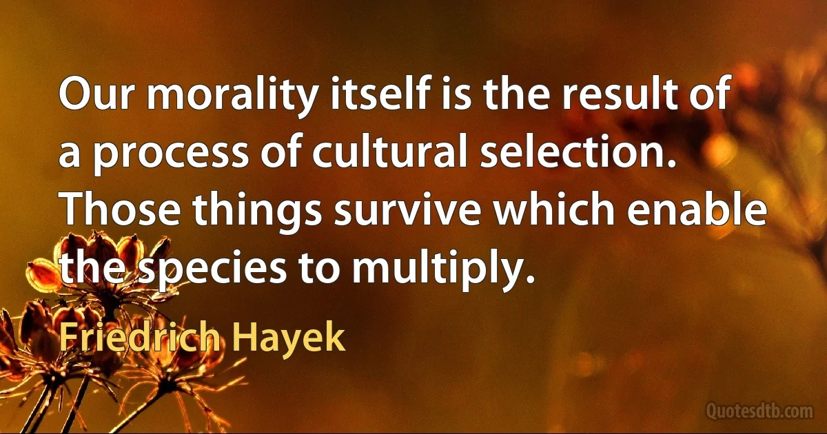 Our morality itself is the result of a process of cultural selection. Those things survive which enable the species to multiply. (Friedrich Hayek)