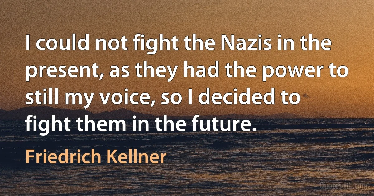 I could not fight the Nazis in the present, as they had the power to still my voice, so I decided to fight them in the future. (Friedrich Kellner)