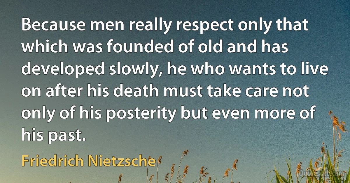 Because men really respect only that which was founded of old and has developed slowly, he who wants to live on after his death must take care not only of his posterity but even more of his past. (Friedrich Nietzsche)