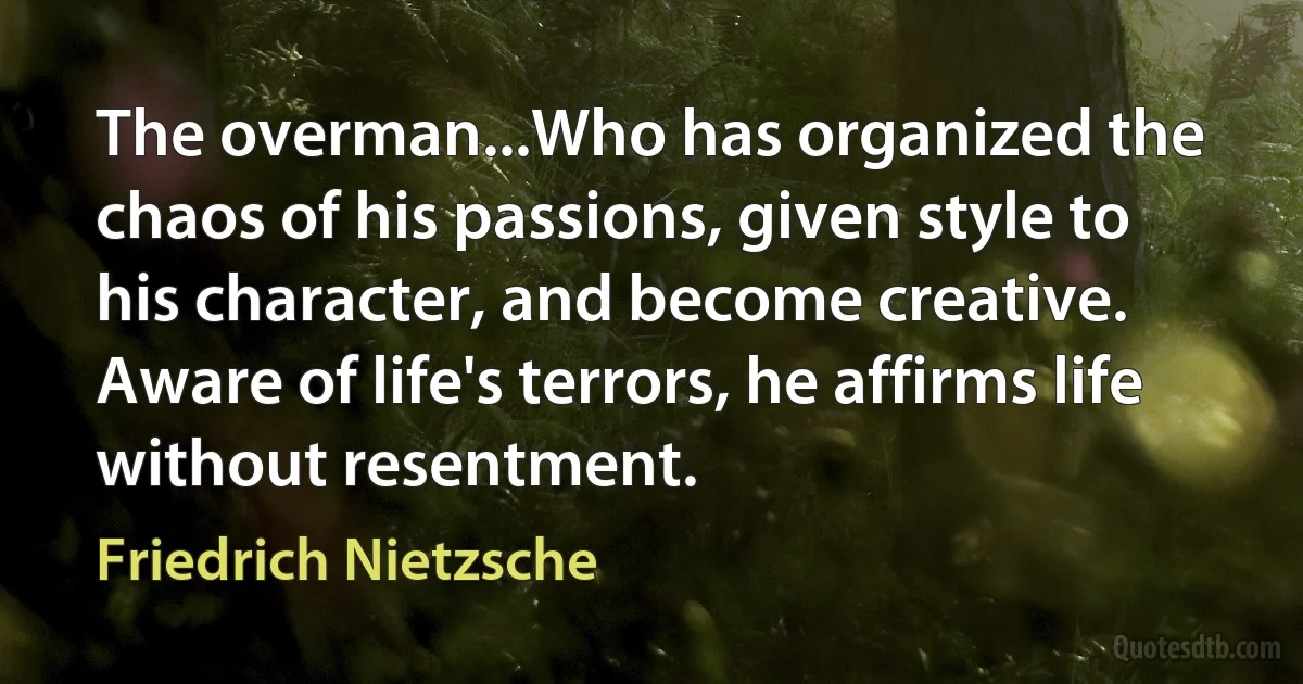 The overman...Who has organized the chaos of his passions, given style to his character, and become creative. Aware of life's terrors, he affirms life without resentment. (Friedrich Nietzsche)