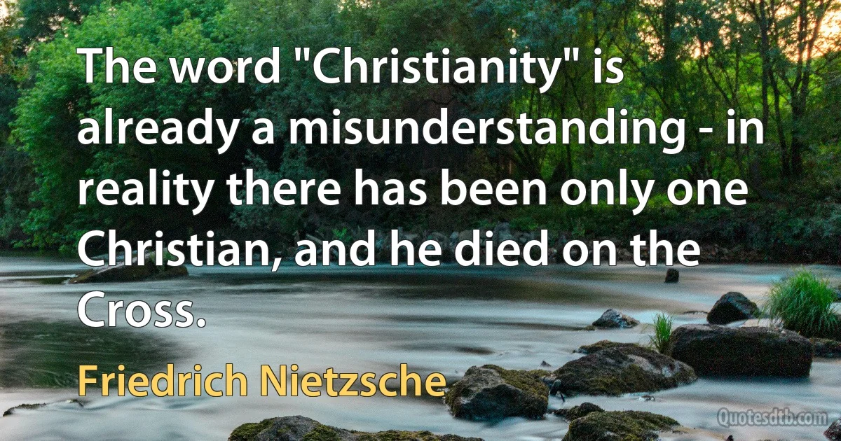 The word "Christianity" is already a misunderstanding - in reality there has been only one Christian, and he died on the Cross. (Friedrich Nietzsche)