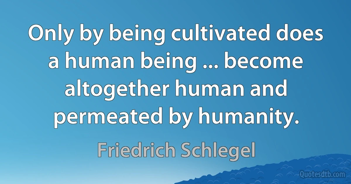 Only by being cultivated does a human being ... become altogether human and permeated by humanity. (Friedrich Schlegel)