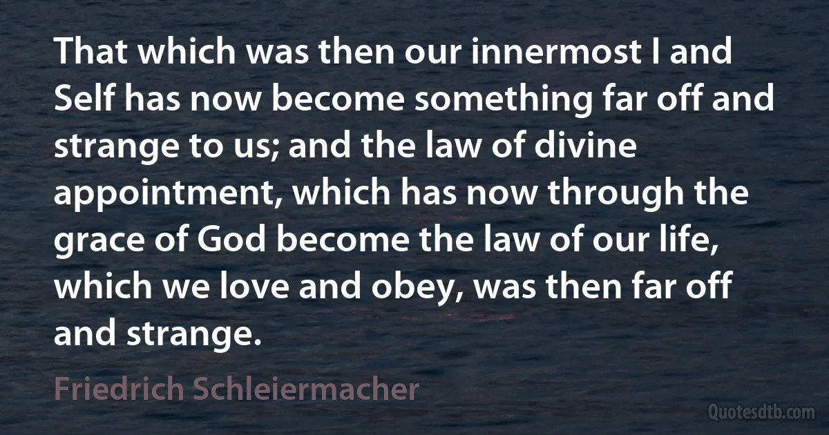 That which was then our innermost I and Self has now become something far off and strange to us; and the law of divine appointment, which has now through the grace of God become the law of our life, which we love and obey, was then far off and strange. (Friedrich Schleiermacher)