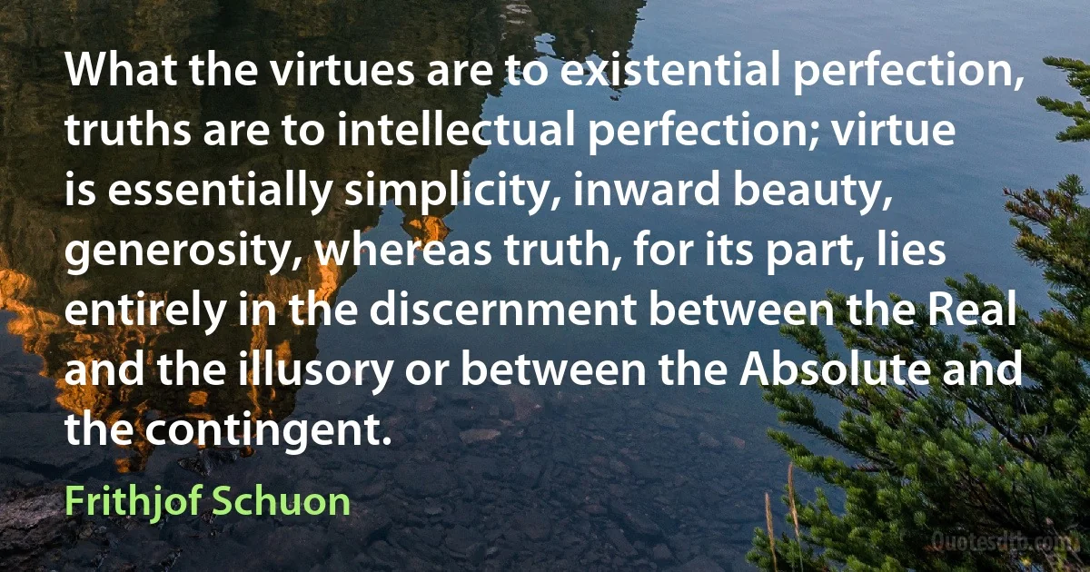 What the virtues are to existential perfection, truths are to intellectual perfection; virtue is essentially simplicity, inward beauty, generosity, whereas truth, for its part, lies entirely in the discernment between the Real and the illusory or between the Absolute and the contingent. (Frithjof Schuon)