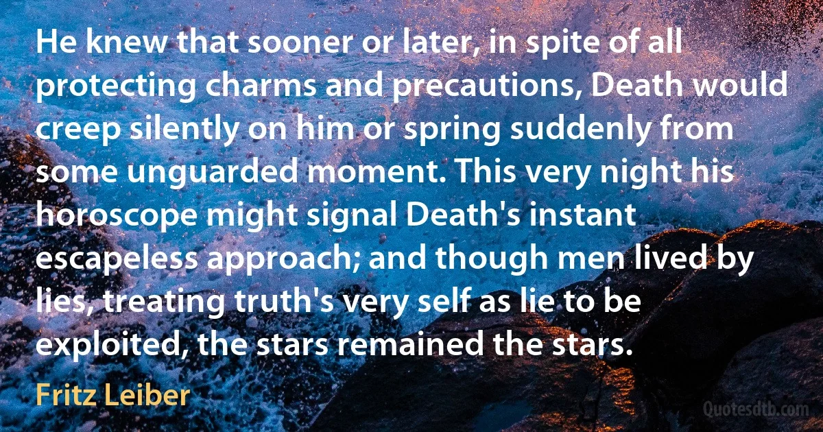 He knew that sooner or later, in spite of all protecting charms and precautions, Death would creep silently on him or spring suddenly from some unguarded moment. This very night his horoscope might signal Death's instant escapeless approach; and though men lived by lies, treating truth's very self as lie to be exploited, the stars remained the stars. (Fritz Leiber)