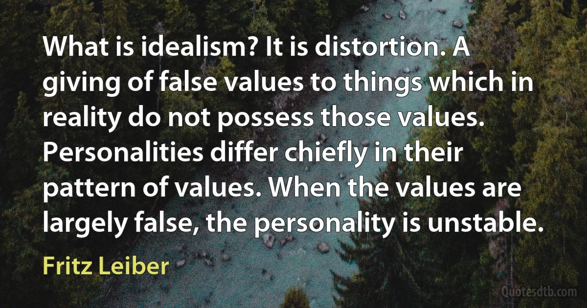 What is idealism? It is distortion. A giving of false values to things which in reality do not possess those values. Personalities differ chiefly in their pattern of values. When the values are largely false, the personality is unstable. (Fritz Leiber)