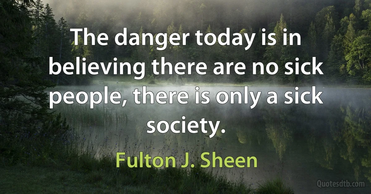 The danger today is in believing there are no sick people, there is only a sick society. (Fulton J. Sheen)