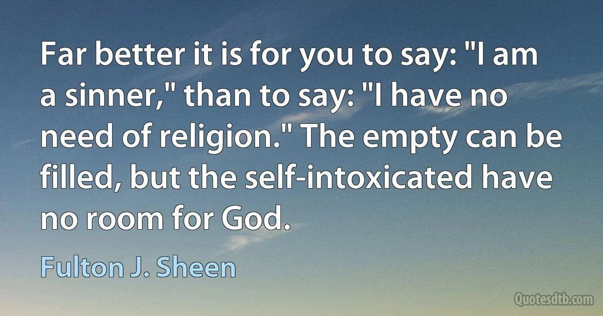 Far better it is for you to say: "I am a sinner," than to say: "I have no need of religion." The empty can be filled, but the self-intoxicated have no room for God. (Fulton J. Sheen)