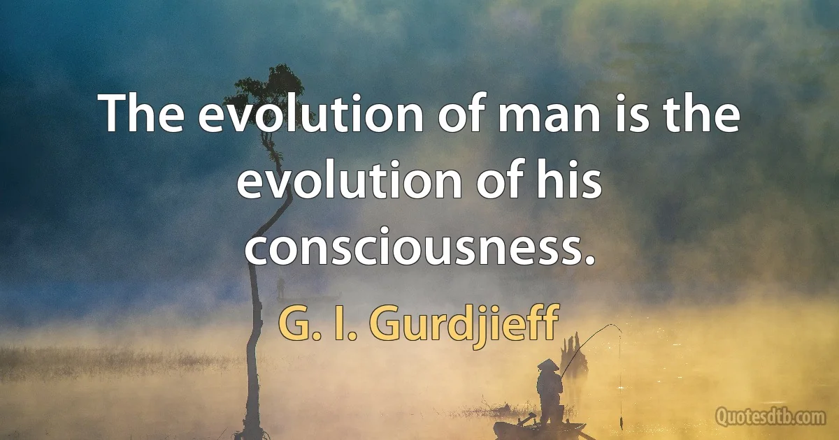 The evolution of man is the evolution of his consciousness. (G. I. Gurdjieff)