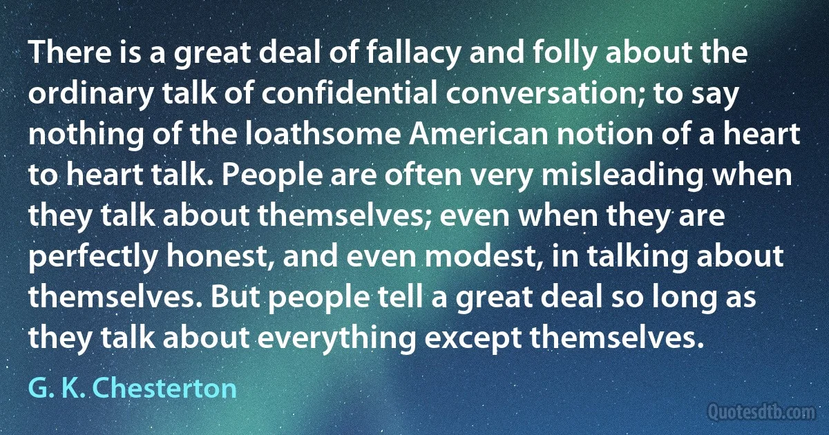 There is a great deal of fallacy and folly about the ordinary talk of confidential conversation; to say nothing of the loathsome American notion of a heart to heart talk. People are often very misleading when they talk about themselves; even when they are perfectly honest, and even modest, in talking about themselves. But people tell a great deal so long as they talk about everything except themselves. (G. K. Chesterton)