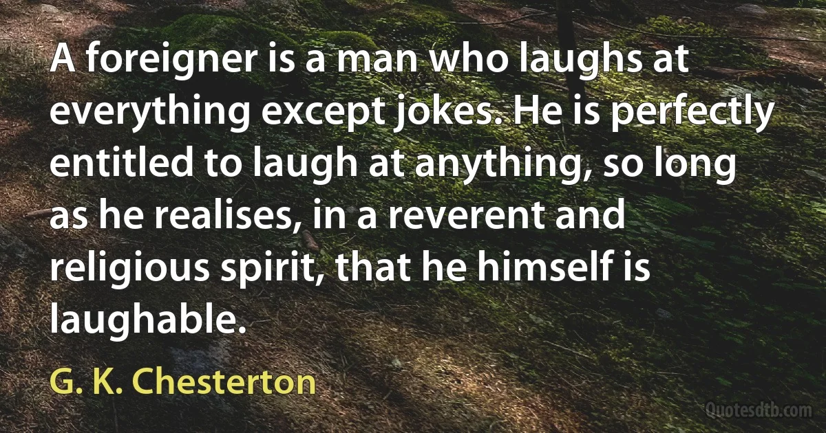 A foreigner is a man who laughs at everything except jokes. He is perfectly entitled to laugh at anything, so long as he realises, in a reverent and religious spirit, that he himself is laughable. (G. K. Chesterton)