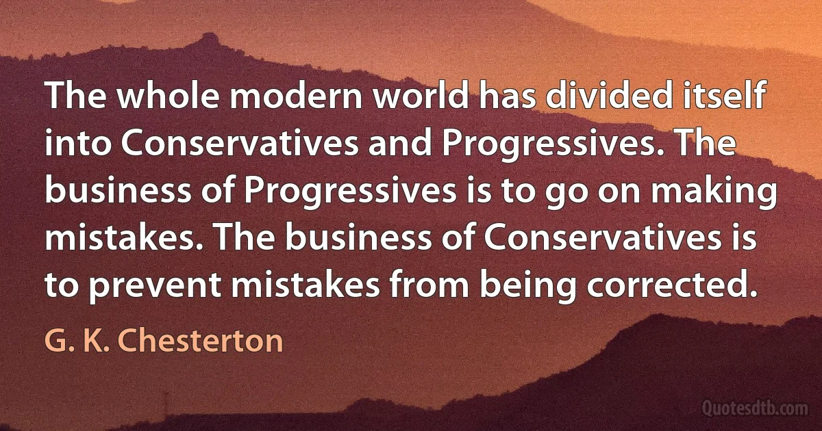 The whole modern world has divided itself into Conservatives and Progressives. The business of Progressives is to go on making mistakes. The business of Conservatives is to prevent mistakes from being corrected. (G. K. Chesterton)