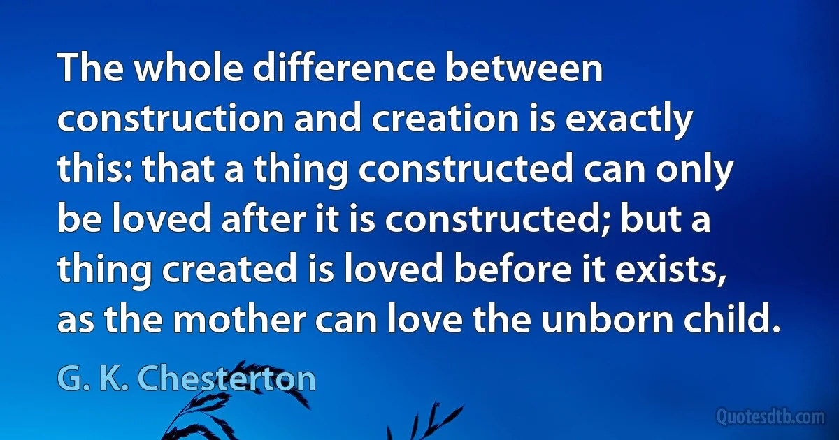 The whole difference between construction and creation is exactly this: that a thing constructed can only be loved after it is constructed; but a thing created is loved before it exists, as the mother can love the unborn child. (G. K. Chesterton)