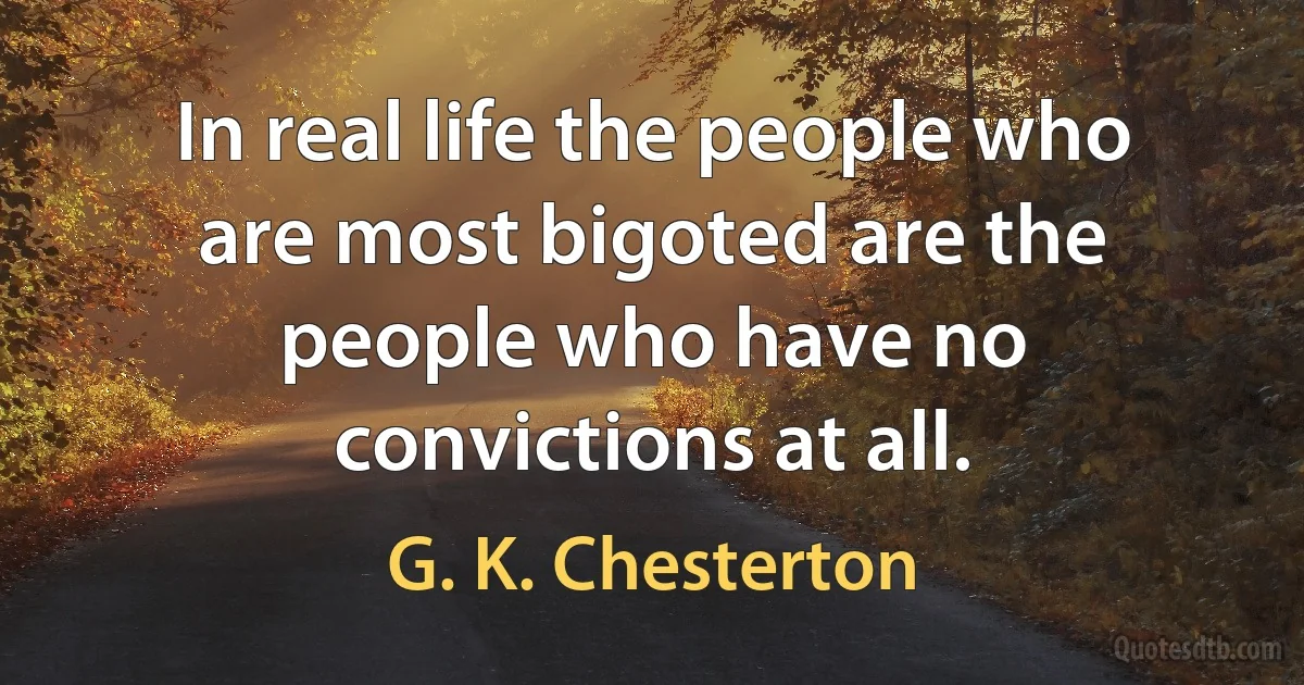 In real life the people who are most bigoted are the people who have no convictions at all. (G. K. Chesterton)