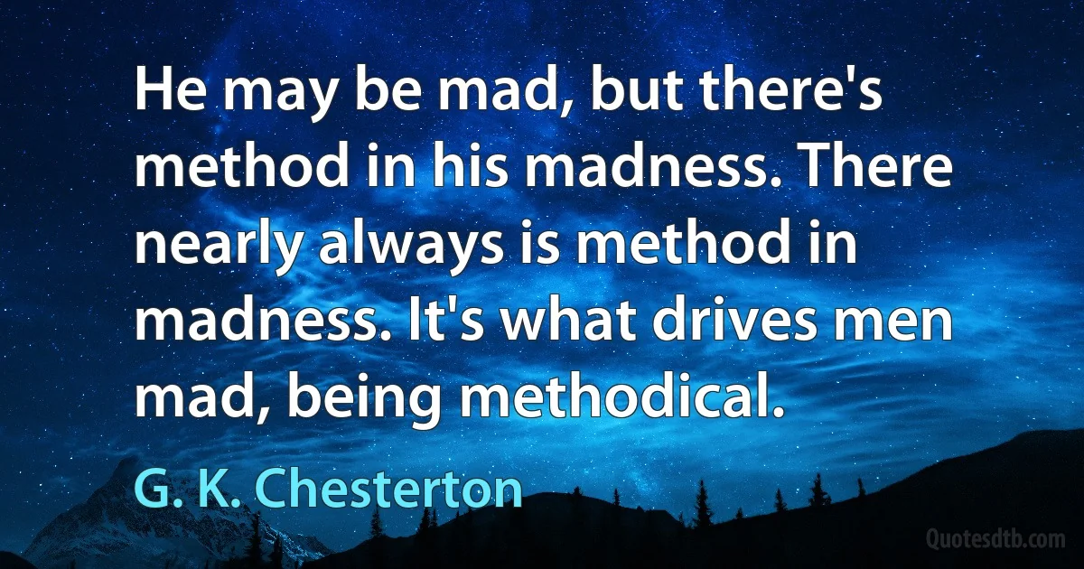 He may be mad, but there's method in his madness. There nearly always is method in madness. It's what drives men mad, being methodical. (G. K. Chesterton)