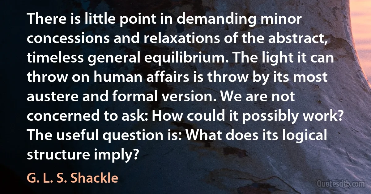 There is little point in demanding minor concessions and relaxations of the abstract, timeless general equilibrium. The light it can throw on human affairs is throw by its most austere and formal version. We are not concerned to ask: How could it possibly work? The useful question is: What does its logical structure imply? (G. L. S. Shackle)