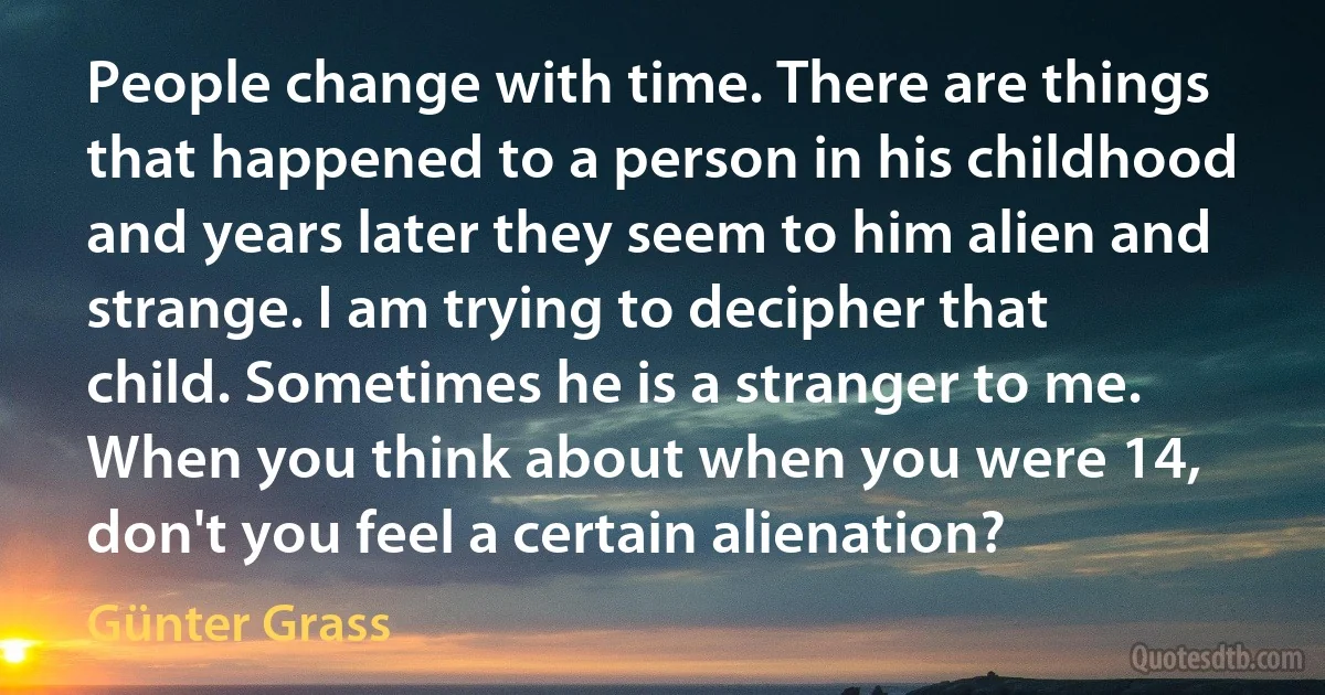 People change with time. There are things that happened to a person in his childhood and years later they seem to him alien and strange. I am trying to decipher that child. Sometimes he is a stranger to me. When you think about when you were 14, don't you feel a certain alienation? (Günter Grass)