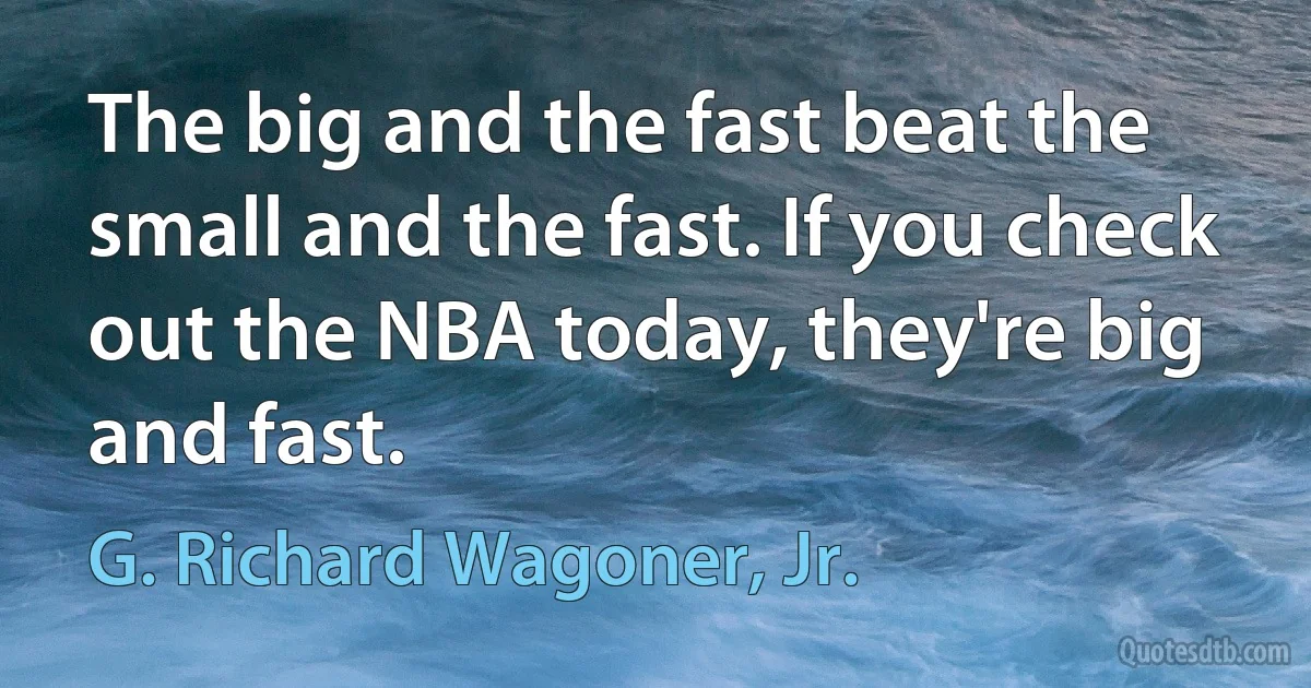 The big and the fast beat the small and the fast. If you check out the NBA today, they're big and fast. (G. Richard Wagoner, Jr.)