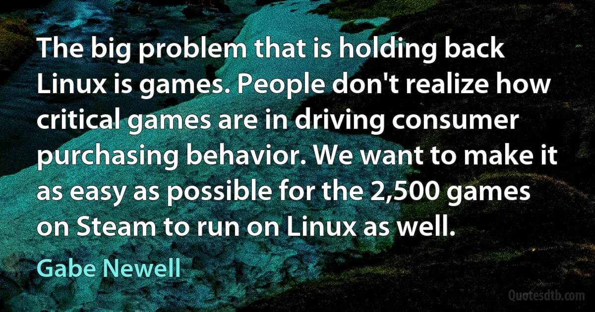 The big problem that is holding back Linux is games. People don't realize how critical games are in driving consumer purchasing behavior. We want to make it as easy as possible for the 2,500 games on Steam to run on Linux as well. (Gabe Newell)