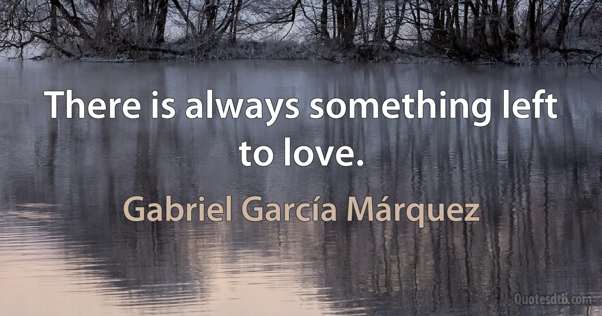 There is always something left to love. (Gabriel García Márquez)