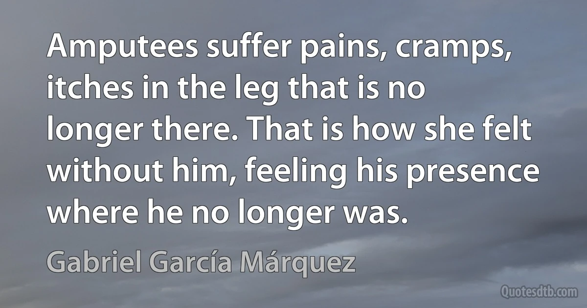 Amputees suffer pains, cramps, itches in the leg that is no longer there. That is how she felt without him, feeling his presence where he no longer was. (Gabriel García Márquez)