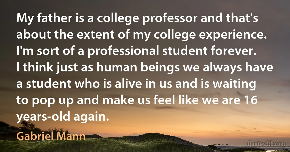 My father is a college professor and that's about the extent of my college experience. I'm sort of a professional student forever. I think just as human beings we always have a student who is alive in us and is waiting to pop up and make us feel like we are 16 years-old again. (Gabriel Mann)