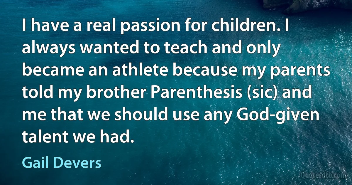 I have a real passion for children. I always wanted to teach and only became an athlete because my parents told my brother Parenthesis (sic) and me that we should use any God-given talent we had. (Gail Devers)