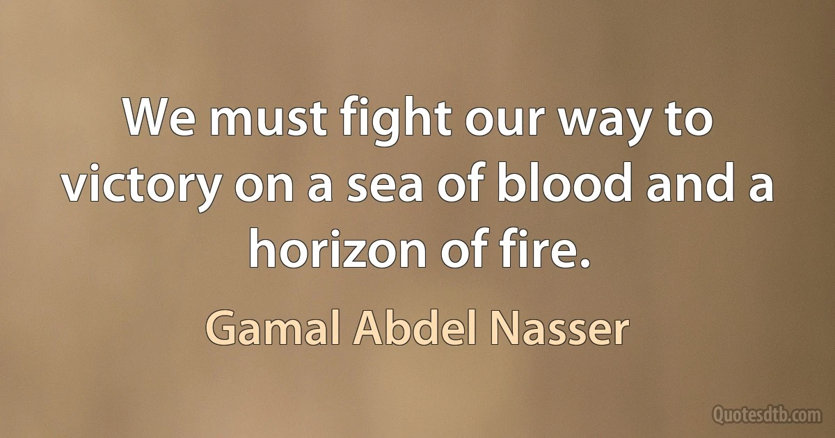 We must fight our way to victory on a sea of blood and a horizon of fire. (Gamal Abdel Nasser)