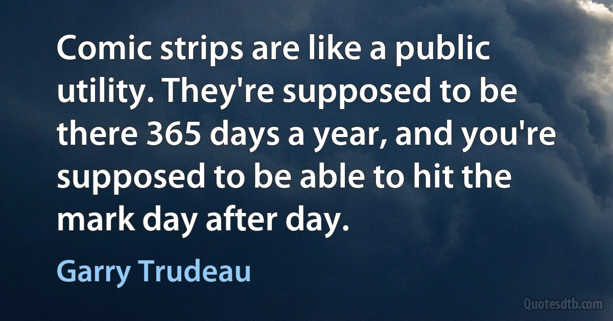 Comic strips are like a public utility. They're supposed to be there 365 days a year, and you're supposed to be able to hit the mark day after day. (Garry Trudeau)