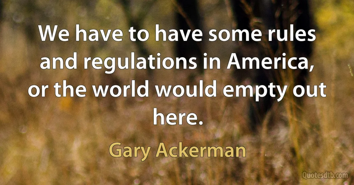 We have to have some rules and regulations in America, or the world would empty out here. (Gary Ackerman)