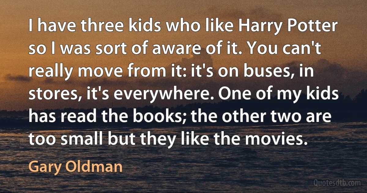 I have three kids who like Harry Potter so I was sort of aware of it. You can't really move from it: it's on buses, in stores, it's everywhere. One of my kids has read the books; the other two are too small but they like the movies. (Gary Oldman)