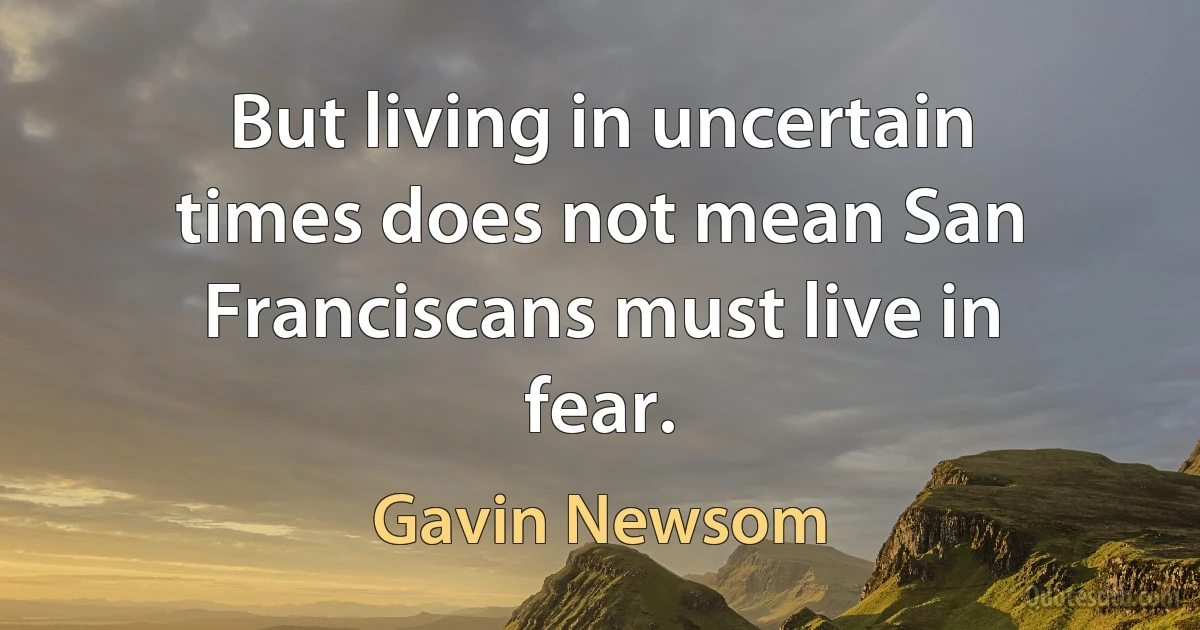 But living in uncertain times does not mean San Franciscans must live in fear. (Gavin Newsom)