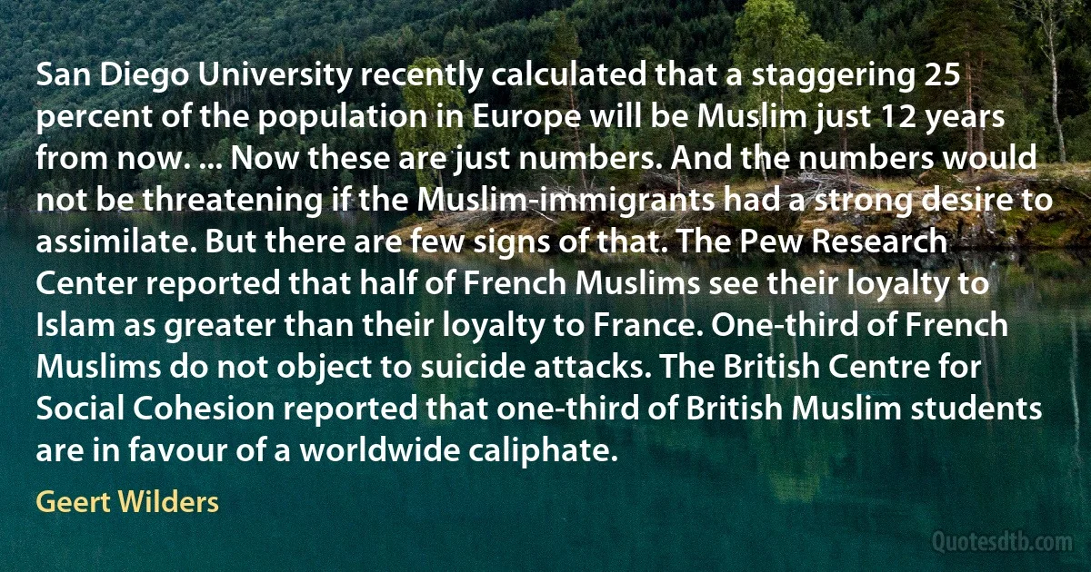 San Diego University recently calculated that a staggering 25 percent of the population in Europe will be Muslim just 12 years from now. ... Now these are just numbers. And the numbers would not be threatening if the Muslim-immigrants had a strong desire to assimilate. But there are few signs of that. The Pew Research Center reported that half of French Muslims see their loyalty to Islam as greater than their loyalty to France. One-third of French Muslims do not object to suicide attacks. The British Centre for Social Cohesion reported that one-third of British Muslim students are in favour of a worldwide caliphate. (Geert Wilders)