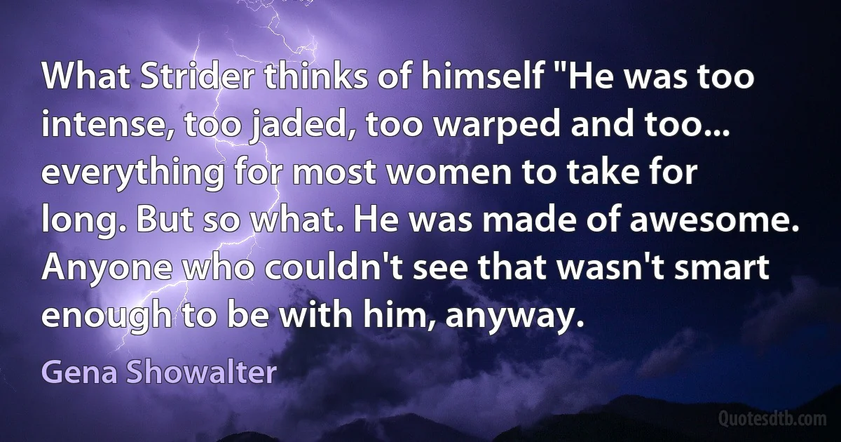 What Strider thinks of himself "He was too intense, too jaded, too warped and too... everything for most women to take for long. But so what. He was made of awesome. Anyone who couldn't see that wasn't smart enough to be with him, anyway. (Gena Showalter)