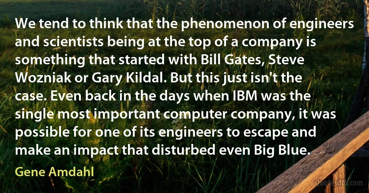 We tend to think that the phenomenon of engineers and scientists being at the top of a company is something that started with Bill Gates, Steve Wozniak or Gary Kildal. But this just isn't the case. Even back in the days when IBM was the single most important computer company, it was possible for one of its engineers to escape and make an impact that disturbed even Big Blue. (Gene Amdahl)